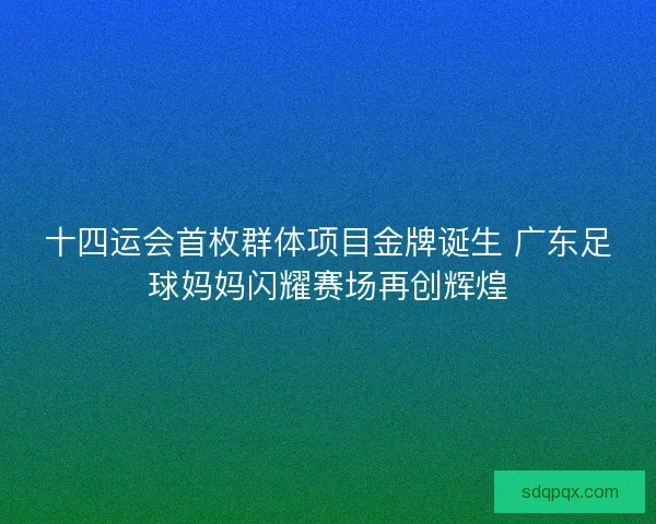 十四运会首枚群体项目金牌诞生 广东足球妈妈闪耀赛场再创辉煌