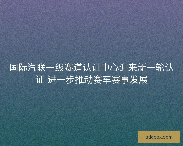 国际汽联一级赛道认证中心迎来新一轮认证 进一步推动赛车赛事发展