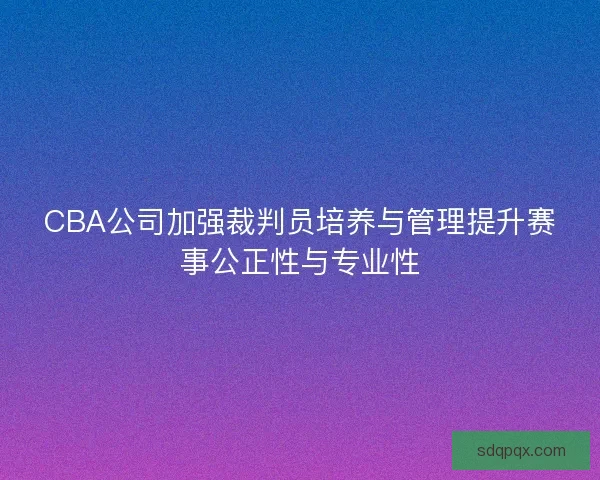CBA公司加强裁判员培养与管理提升赛事公正性与专业性