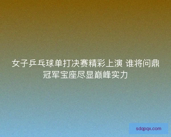 女子乒乓球单打决赛精彩上演 谁将问鼎冠军宝座尽显巅峰实力