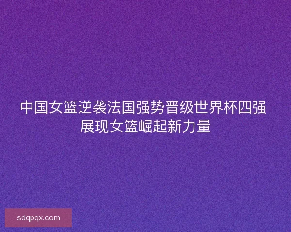 中国女篮逆袭法国强势晋级世界杯四强 展现女篮崛起新力量