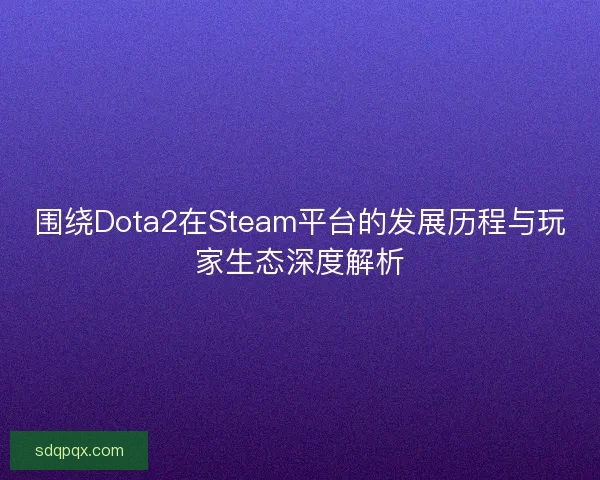 围绕Dota2在Steam平台的发展历程与玩家生态深度解析