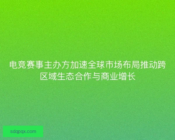 电竞赛事主办方加速全球市场布局推动跨区域生态合作与商业增长