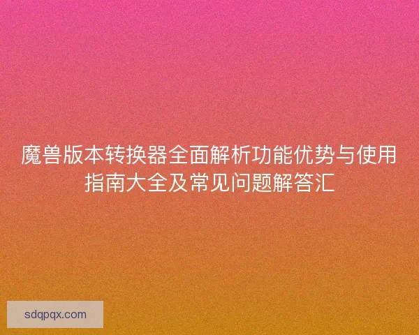 魔兽版本转换器全面解析功能优势与使用指南大全及常见问题解答汇