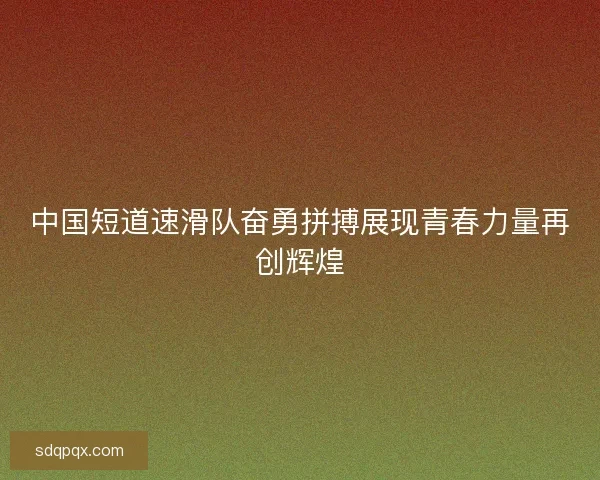 中国短道速滑队奋勇拼搏展现青春力量再创辉煌
